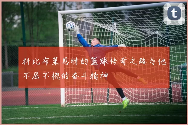 科比布莱恩特的篮球传奇之路与他不屈不挠的奋斗精神