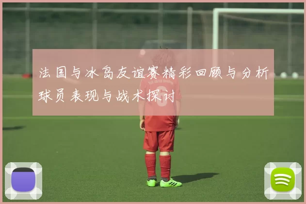 法国与冰岛友谊赛精彩回顾与分析球员表现与战术探讨