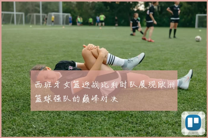 西班牙女篮迎战比利时队展现欧洲篮球强队的巅峰对决