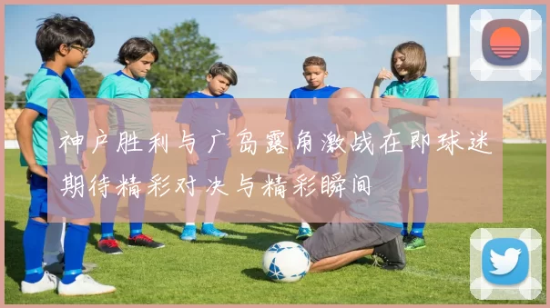 神户胜利与广岛露角激战在即球迷期待精彩对决与精彩瞬间