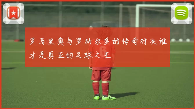 罗马里奥与罗纳尔多的传奇对决谁才是真正的足球之王