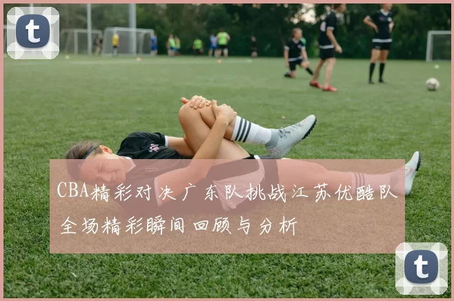 CBA精彩对决广东队挑战江苏优酷队全场精彩瞬间回顾与分析