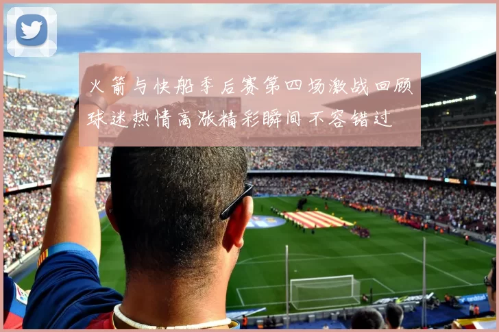 火箭与快船季后赛第四场激战回顾球迷热情高涨精彩瞬间不容错过