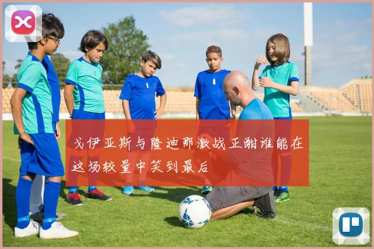 戈伊亚斯与隆迪那激战正酣谁能在这场较量中笑到最后