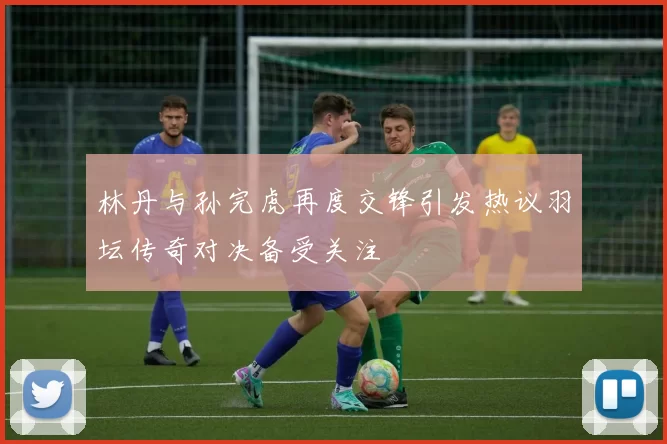 林丹与孙完虎再度交锋引发热议羽坛传奇对决备受关注