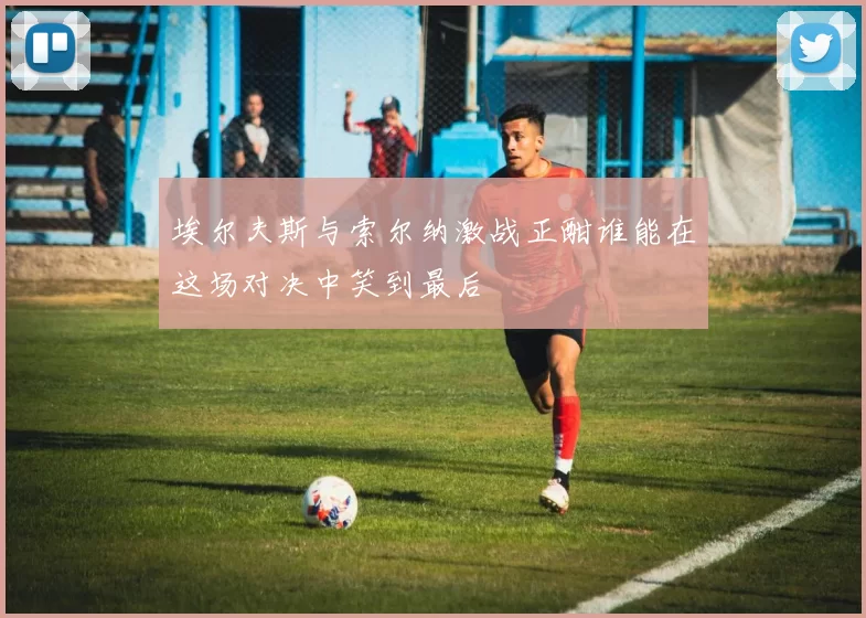 埃尔夫斯与索尔纳激战正酣谁能在这场对决中笑到最后