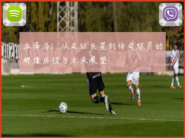 本泽马：从足坛巨星到传奇球员的辉煌历程与未来展望